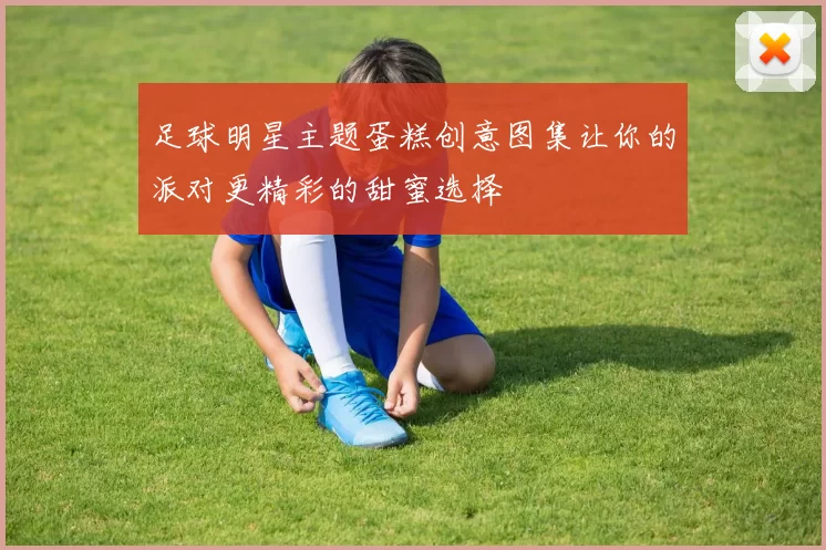 足球明星主题蛋糕创意图集让你的派对更精彩的甜蜜选择