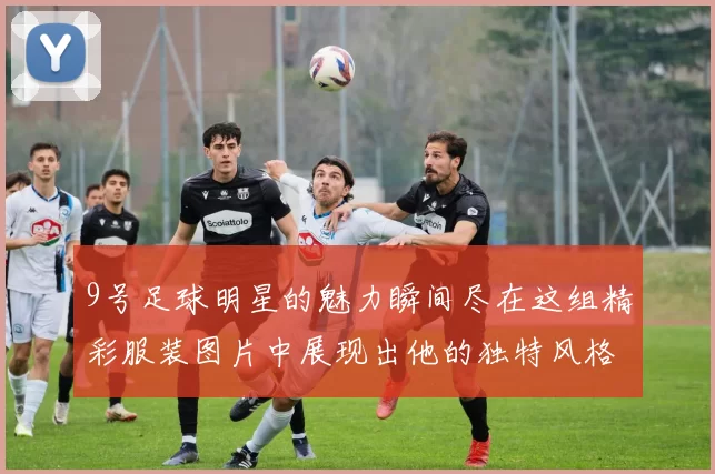 9号足球明星的魅力瞬间尽在这组精彩服装图片中展现出他的独特风格与个性