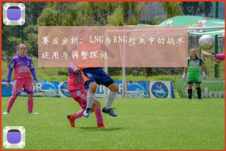 赛后分析：LNG与RNG对决中的战术运用与调整探讨