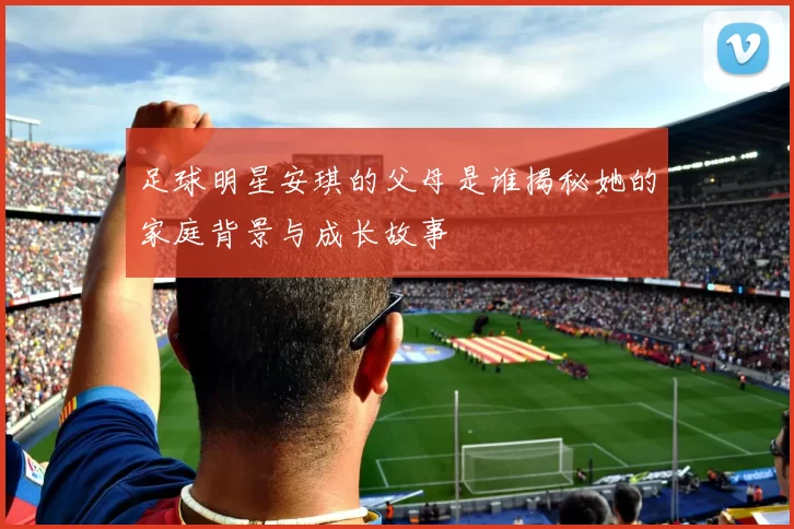 足球明星安琪的父母是谁揭秘她的家庭背景与成长故事