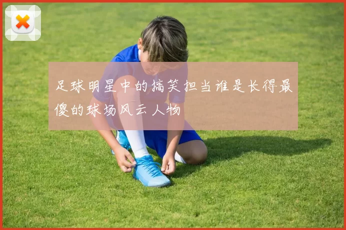 足球明星中的搞笑担当谁是长得最傻的球场风云人物