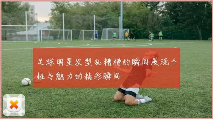 足球明星发型乱糟糟的瞬间展现个性与魅力的精彩瞬间
