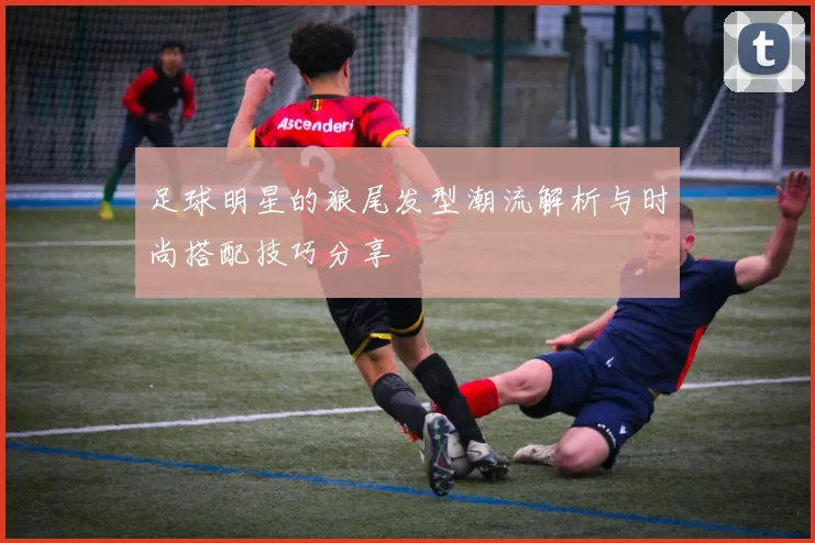 足球明星的狼尾发型潮流解析与时尚搭配技巧分享