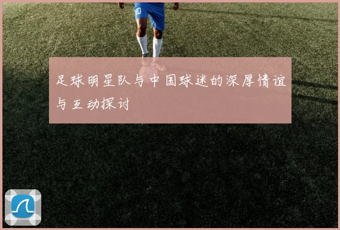 足球明星队与中国球迷的深厚情谊与互动探讨
