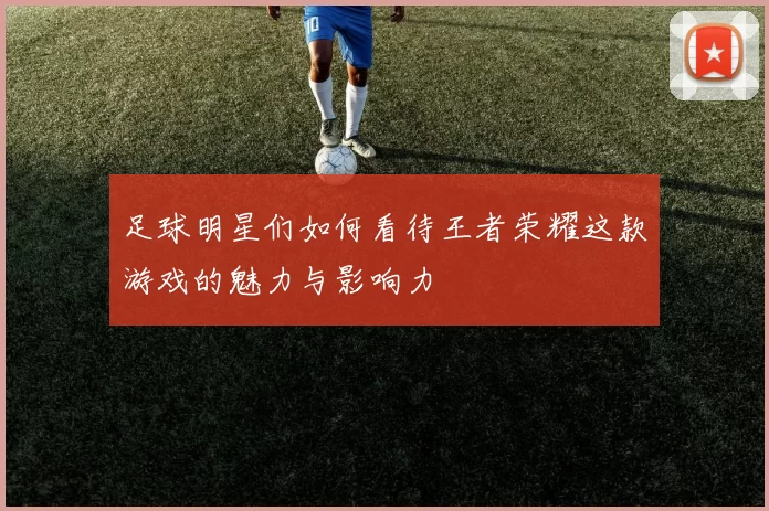 足球明星们如何看待王者荣耀这款游戏的魅力与影响力