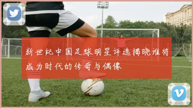 新世纪中国足球明星评选揭晓谁将成为时代的传奇与偶像