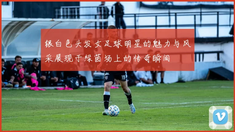 银白色头发女足球明星的魅力与风采展现于绿茵场上的传奇瞬间