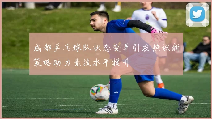 成都乒乓球队状态变革引发热议新策略助力竞技水平提升