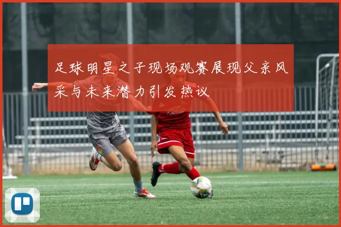 足球明星之子现场观赛展现父亲风采与未来潜力引发热议