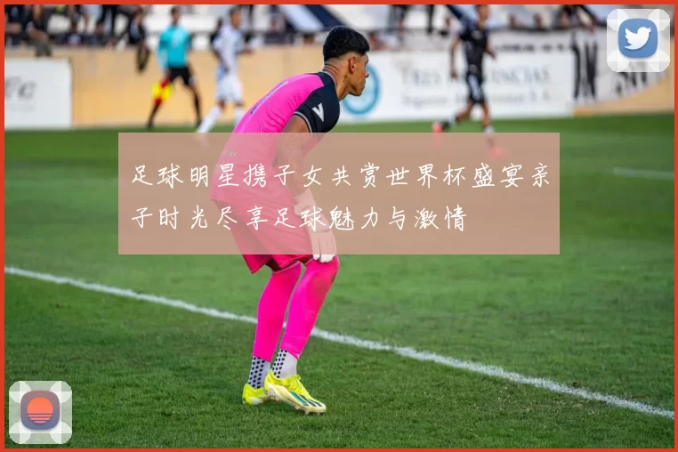 足球明星携子女共赏世界杯盛宴亲子时光尽享足球魅力与激情