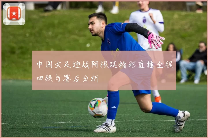 中国女足迎战阿根廷精彩直播全程回顾与赛后分析