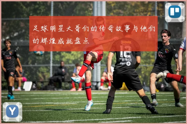 足球明星大哥们的传奇故事与他们的辉煌成就盘点