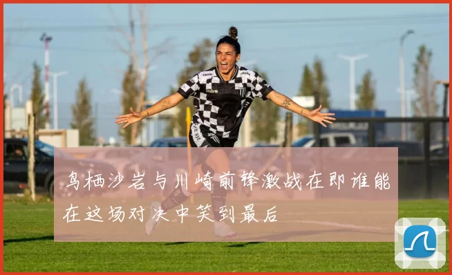 鸟栖沙岩与川崎前锋激战在即谁能在这场对决中笑到最后