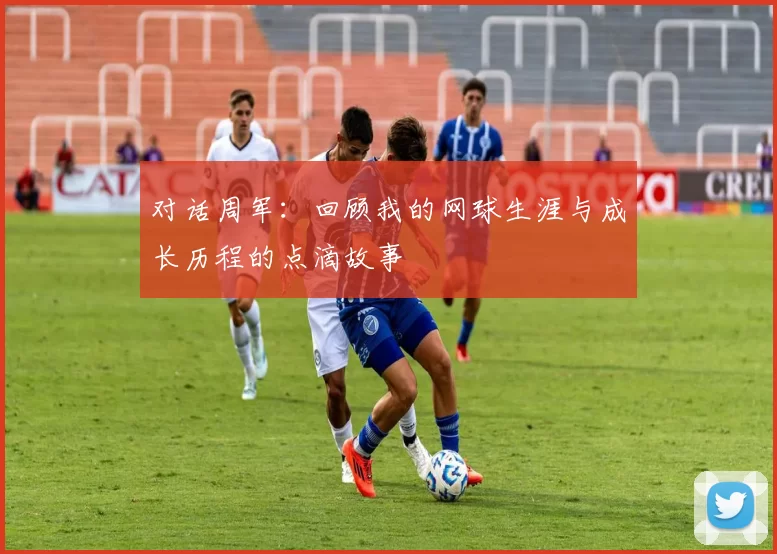 对话周军：回顾我的网球生涯与成长历程的点滴故事