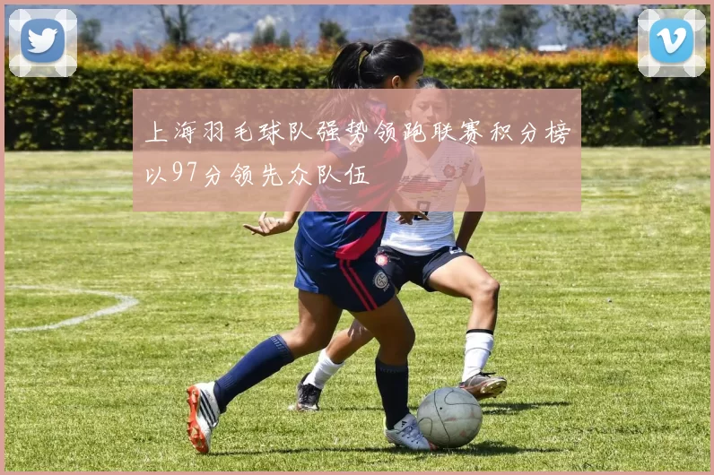 上海羽毛球队强势领跑联赛积分榜以97分领先众队伍