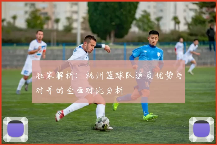 独家解析：杭州篮球队速度优势与对手的全面对比分析