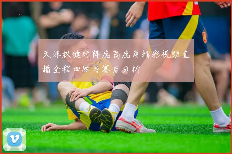 天津权健对阵鹿岛鹿角精彩视频直播全程回顾与赛后分析