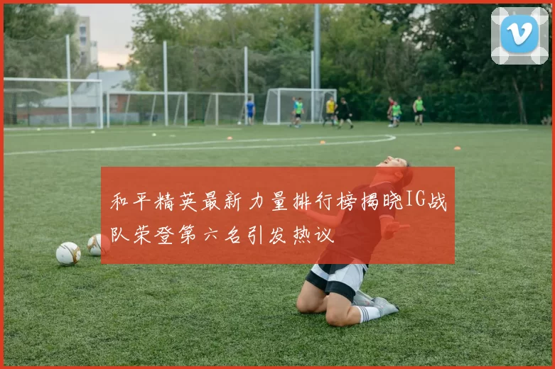 和平精英最新力量排行榜揭晓IG战队荣登第六名引发热议