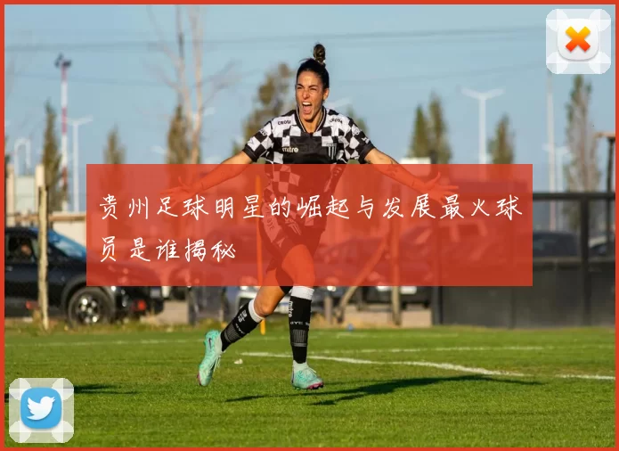 贵州足球明星的崛起与发展最火球员是谁揭秘